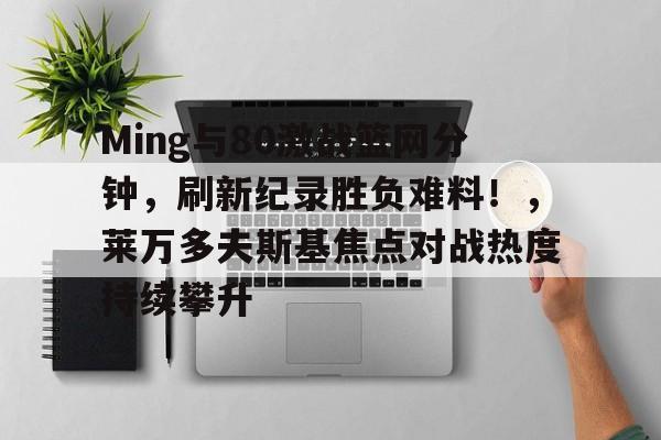 九游网页登录官网关于Ming与80激战篮网分钟，刷新纪录胜负难料！，莱万多夫斯基焦点对战热度持续攀升的信息