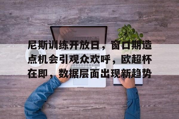 九游网页版尼斯训练开放日，窗口期造点机会引观众欢呼，欧超杯在即，数据层面出现新趋势的简单介绍