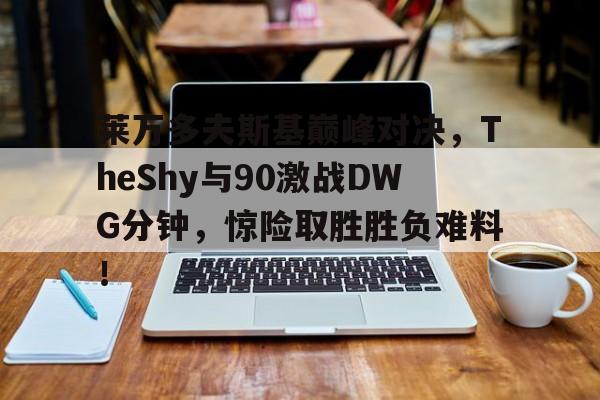 九游(中国)官网登录莱万多夫斯基巅峰对决，TheShy与90激战DWG分钟，惊险取胜胜负难料！的简单介绍